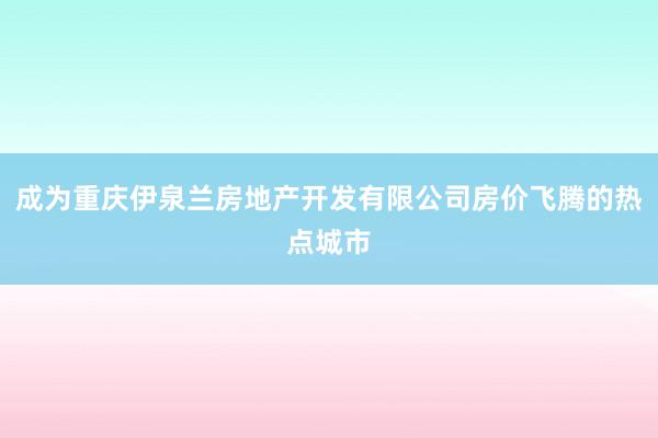 成为重庆伊泉兰房地产开发有限公司房价飞腾的热点城市