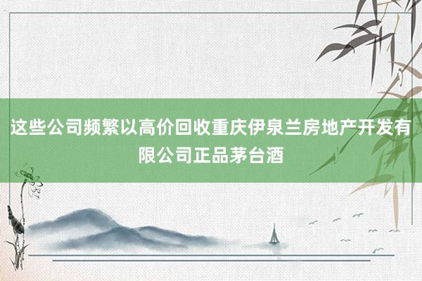 这些公司频繁以高价回收重庆伊泉兰房地产开发有限公司正品茅台酒